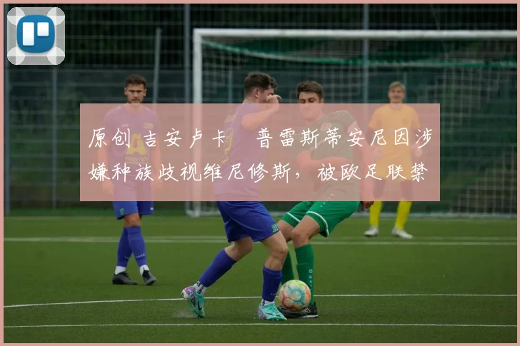 原创 吉安卢卡・普雷斯蒂安尼因涉嫌种族歧视维尼修斯，被欧足联禁赛