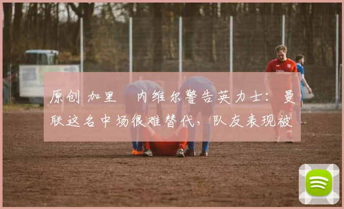 原创 加里・内维尔警告英力士:曼联这名中场很难替代,队友表现被赞 “离谱”