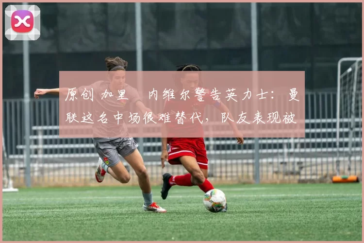 原创 加里・内维尔警告英力士:曼联这名中场很难替代,队友表现被赞 “离谱”