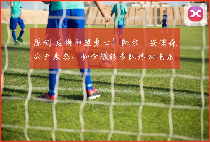 原创 后悔加盟勇士！凯尔・安德森公开表态，如今辗转多队终回老东家