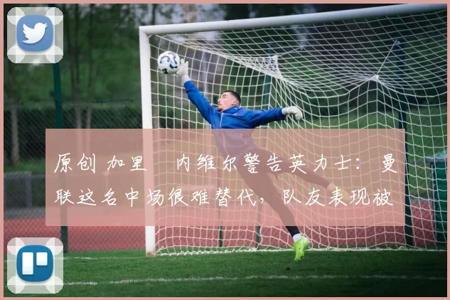 原创 加里・内维尔警告英力士：曼联这名中场很难替代，队友表现被赞 “离谱”