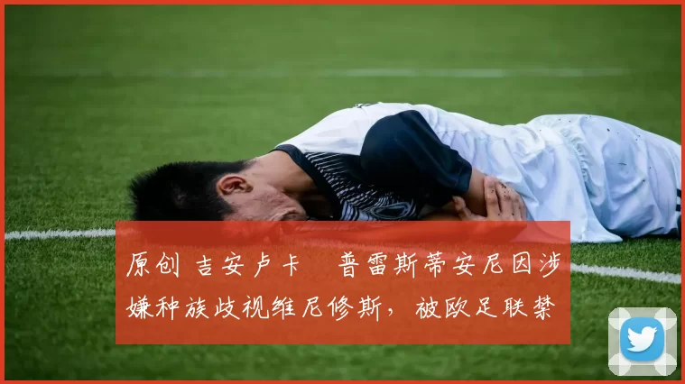 原创 吉安卢卡・普雷斯蒂安尼因涉嫌种族歧视维尼修斯,被欧足联禁赛