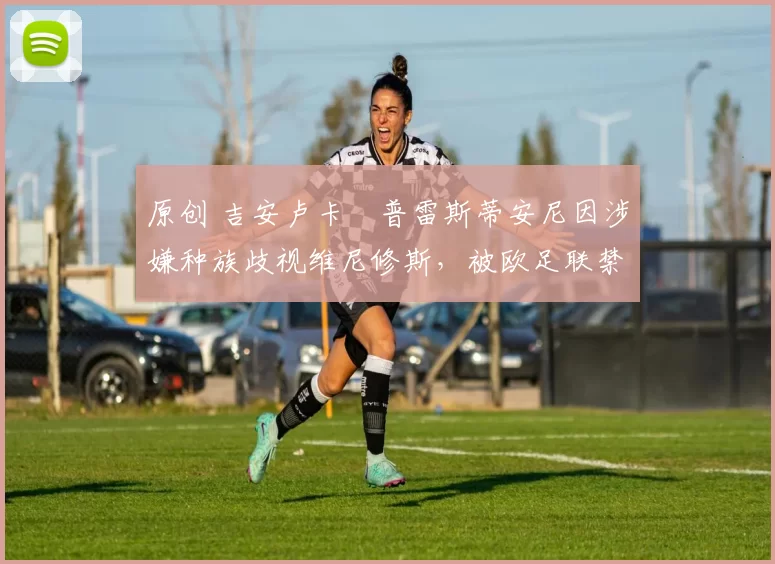 原创 吉安卢卡・普雷斯蒂安尼因涉嫌种族歧视维尼修斯，被欧足联禁赛