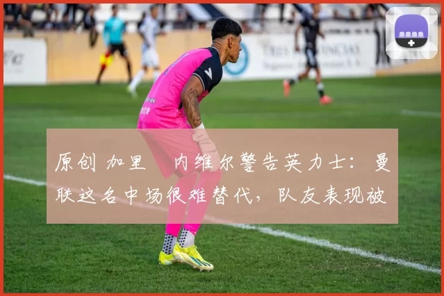 原创 加里・内维尔警告英力士:曼联这名中场很难替代,队友表现被赞 “离谱”