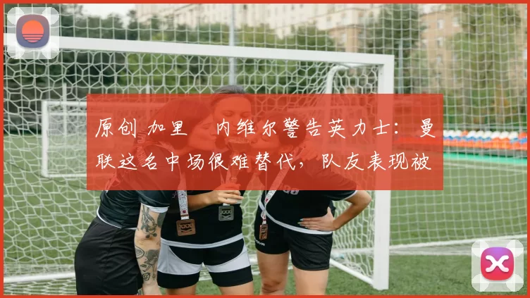 原创 加里・内维尔警告英力士：曼联这名中场很难替代，队友表现被赞 “离谱”