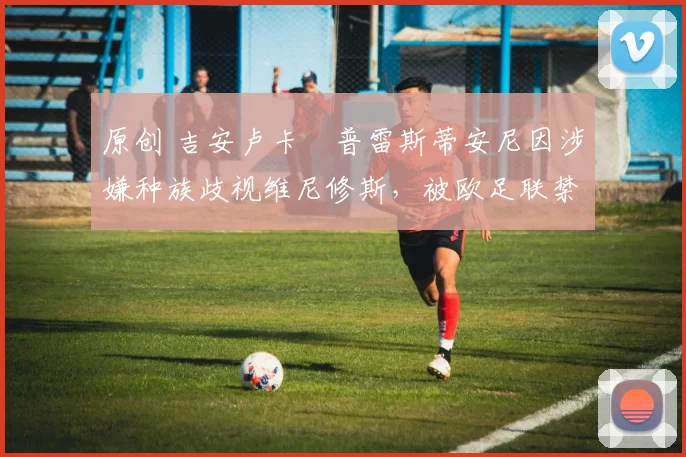 原创 吉安卢卡・普雷斯蒂安尼因涉嫌种族歧视维尼修斯,被欧足联禁赛