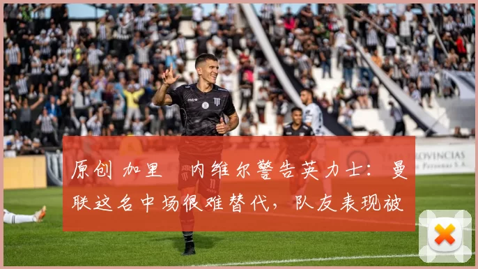 原创 加里・内维尔警告英力士:曼联这名中场很难替代,队友表现被赞 “离谱”