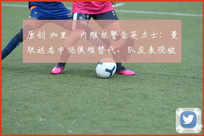 原创 加里・内维尔警告英力士:曼联这名中场很难替代,队友表现被赞 “离谱”