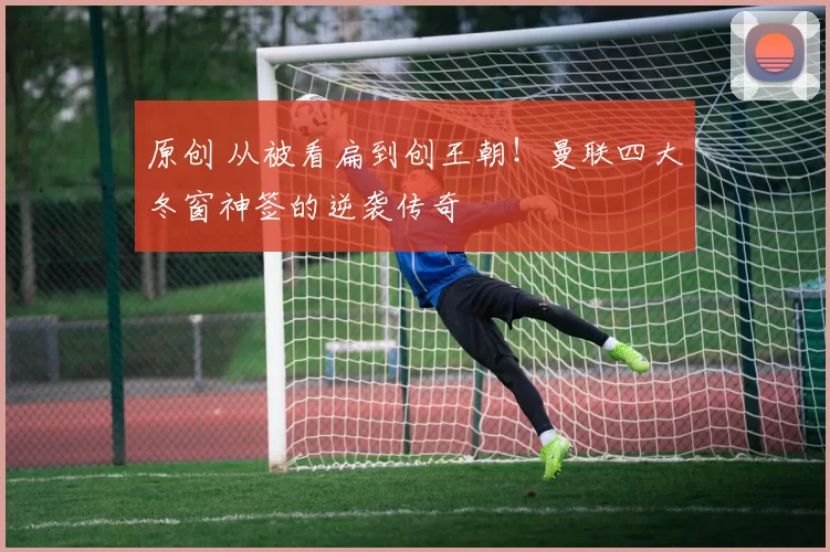 原创 从被看扁到创王朝！曼联四大冬窗神签的逆袭传奇