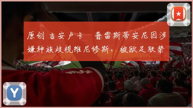 原创 吉安卢卡・普雷斯蒂安尼因涉嫌种族歧视维尼修斯，被欧足联禁赛