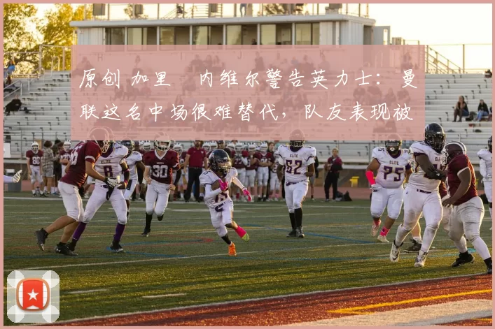 原创 加里・内维尔警告英力士：曼联这名中场很难替代，队友表现被赞 “离谱”