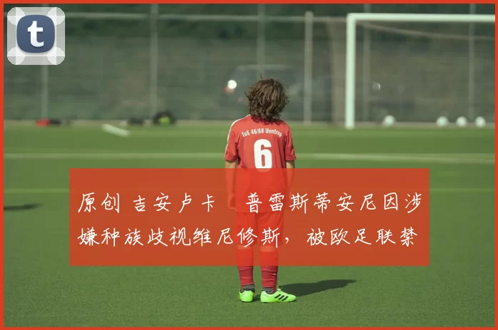 原创 吉安卢卡・普雷斯蒂安尼因涉嫌种族歧视维尼修斯，被欧足联禁赛