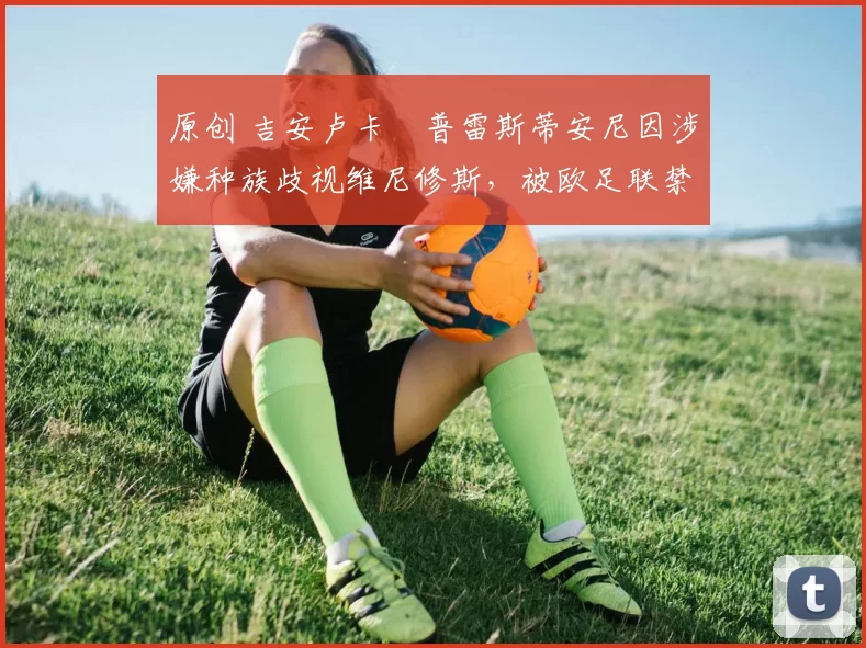 原创 吉安卢卡・普雷斯蒂安尼因涉嫌种族歧视维尼修斯，被欧足联禁赛