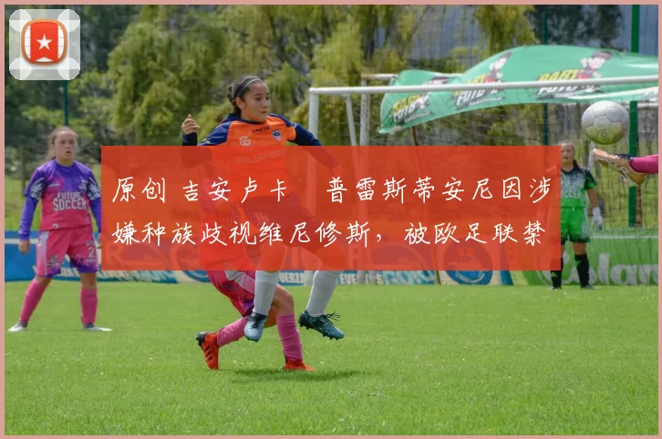 原创 吉安卢卡・普雷斯蒂安尼因涉嫌种族歧视维尼修斯,被欧足联禁赛