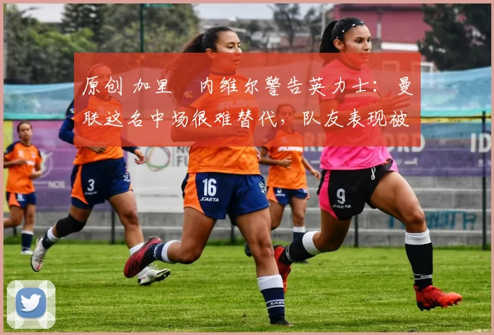 原创 加里・内维尔警告英力士：曼联这名中场很难替代，队友表现被赞 “离谱”