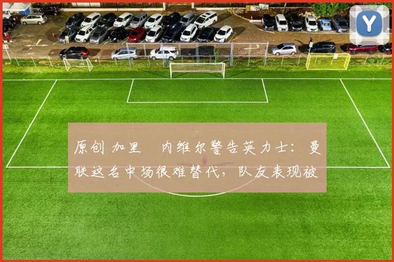 原创 加里・内维尔警告英力士：曼联这名中场很难替代，队友表现被赞 “离谱”