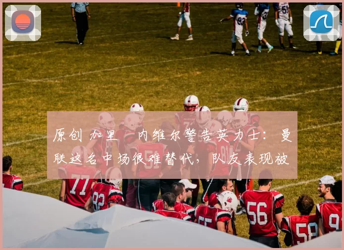 原创 加里・内维尔警告英力士：曼联这名中场很难替代，队友表现被赞 “离谱”