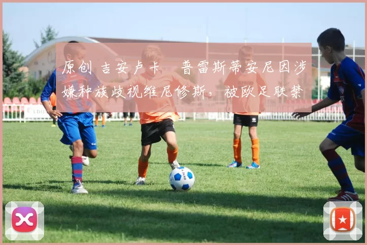 原创 吉安卢卡・普雷斯蒂安尼因涉嫌种族歧视维尼修斯，被欧足联禁赛