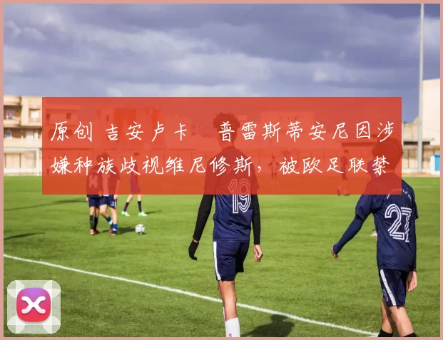 原创 吉安卢卡・普雷斯蒂安尼因涉嫌种族歧视维尼修斯，被欧足联禁赛