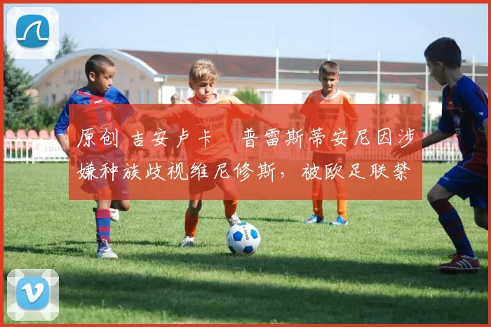 原创 吉安卢卡・普雷斯蒂安尼因涉嫌种族歧视维尼修斯，被欧足联禁赛