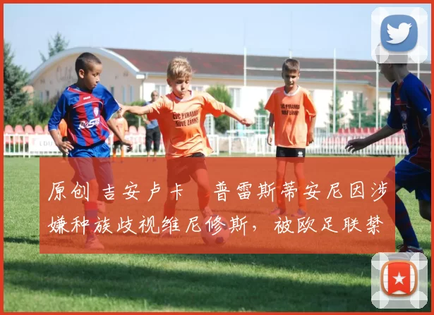 原创 吉安卢卡・普雷斯蒂安尼因涉嫌种族歧视维尼修斯，被欧足联禁赛
