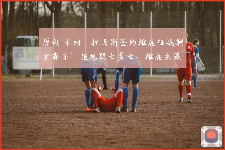 原创 卡姆・托马斯签约雄鹿征战剩余赛季！拒绝骑士勇士，雄鹿成最优选