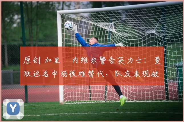 原创 加里・内维尔警告英力士：曼联这名中场很难替代，队友表现被赞 “离谱”