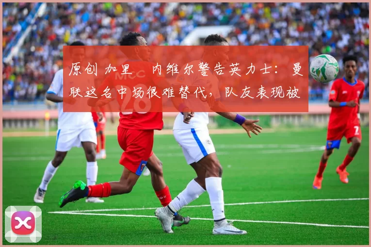 原创 加里・内维尔警告英力士：曼联这名中场很难替代，队友表现被赞 “离谱”