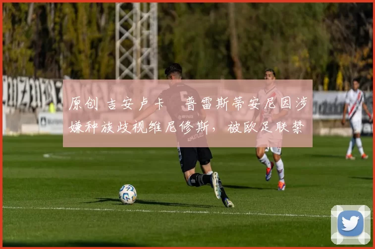 原创 吉安卢卡・普雷斯蒂安尼因涉嫌种族歧视维尼修斯，被欧足联禁赛