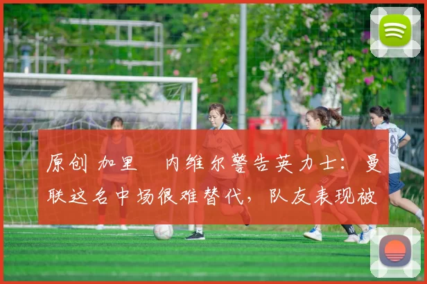 原创 加里・内维尔警告英力士：曼联这名中场很难替代，队友表现被赞 “离谱”