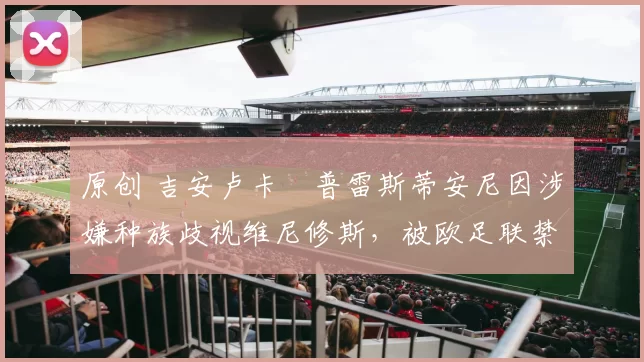 原创 吉安卢卡・普雷斯蒂安尼因涉嫌种族歧视维尼修斯，被欧足联禁赛