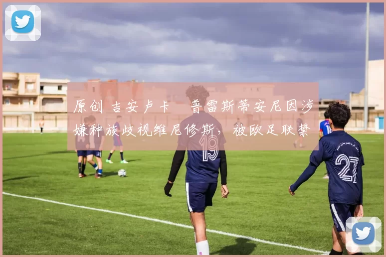 原创 吉安卢卡・普雷斯蒂安尼因涉嫌种族歧视维尼修斯，被欧足联禁赛