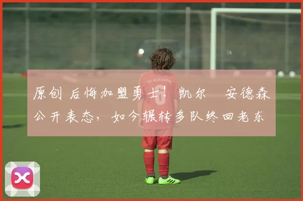 原创 后悔加盟勇士！凯尔・安德森公开表态，如今辗转多队终回老东家