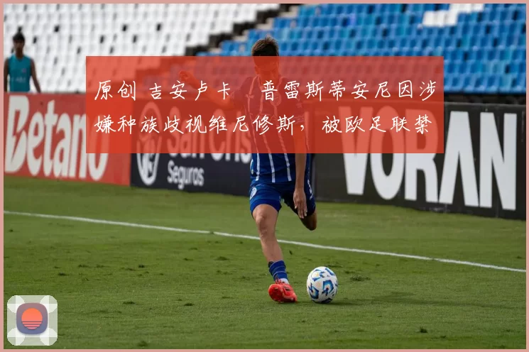 原创 吉安卢卡・普雷斯蒂安尼因涉嫌种族歧视维尼修斯，被欧足联禁赛