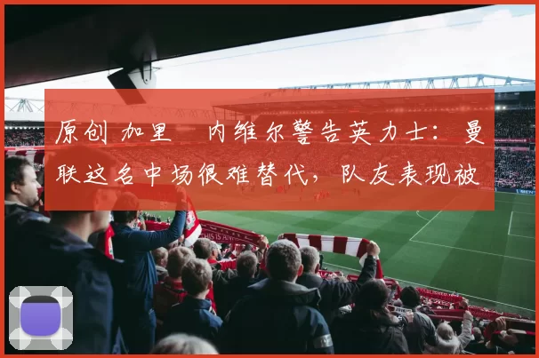 原创 加里・内维尔警告英力士：曼联这名中场很难替代，队友表现被赞 “离谱”