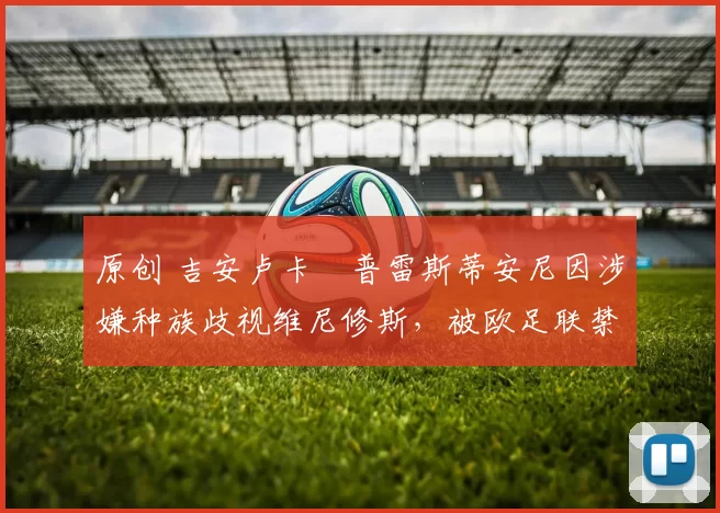 原创 吉安卢卡・普雷斯蒂安尼因涉嫌种族歧视维尼修斯，被欧足联禁赛