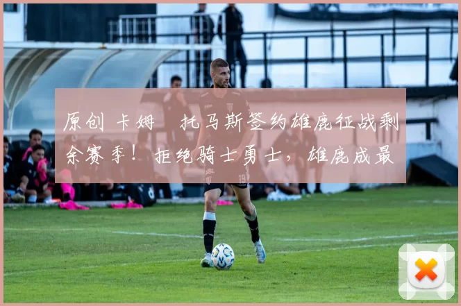 原创 卡姆・托马斯签约雄鹿征战剩余赛季！拒绝骑士勇士，雄鹿成最优选