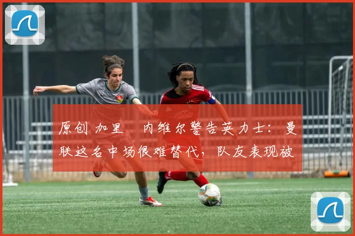 原创 加里・内维尔警告英力士:曼联这名中场很难替代,队友表现被赞 “离谱”