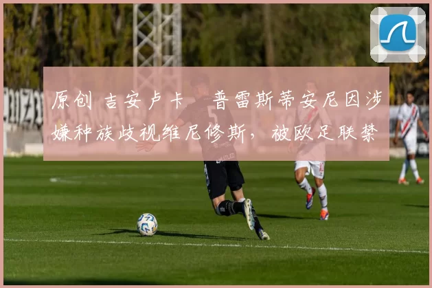 原创 吉安卢卡・普雷斯蒂安尼因涉嫌种族歧视维尼修斯，被欧足联禁赛