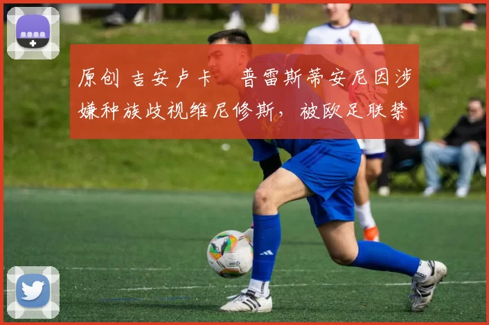 原创 吉安卢卡・普雷斯蒂安尼因涉嫌种族歧视维尼修斯，被欧足联禁赛