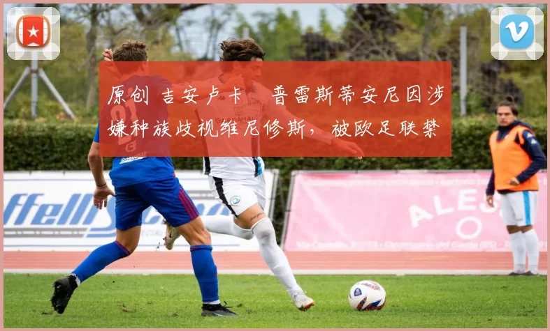 原创 吉安卢卡・普雷斯蒂安尼因涉嫌种族歧视维尼修斯,被欧足联禁赛