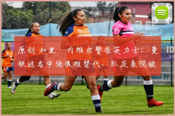 原创 加里・内维尔警告英力士：曼联这名中场很难替代，队友表现被赞 “离谱”