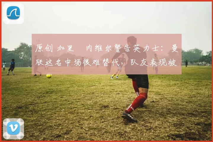 原创 加里・内维尔警告英力士:曼联这名中场很难替代,队友表现被赞 “离谱”