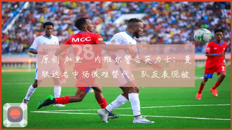 原创 加里・内维尔警告英力士：曼联这名中场很难替代，队友表现被赞 “离谱”