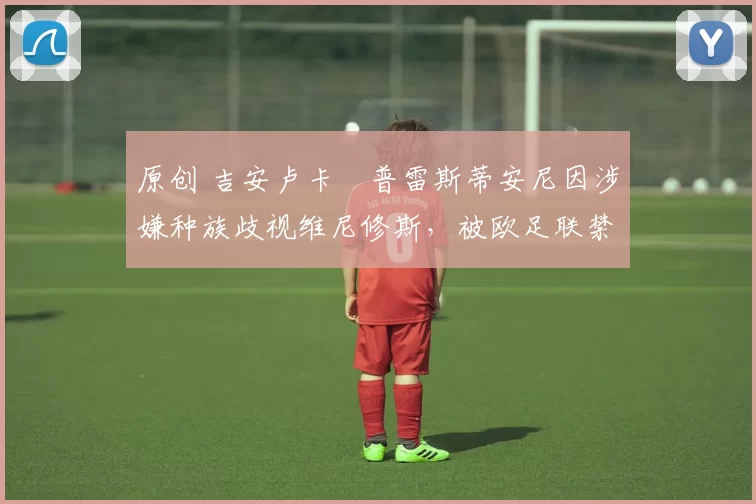 原创 吉安卢卡・普雷斯蒂安尼因涉嫌种族歧视维尼修斯,被欧足联禁赛