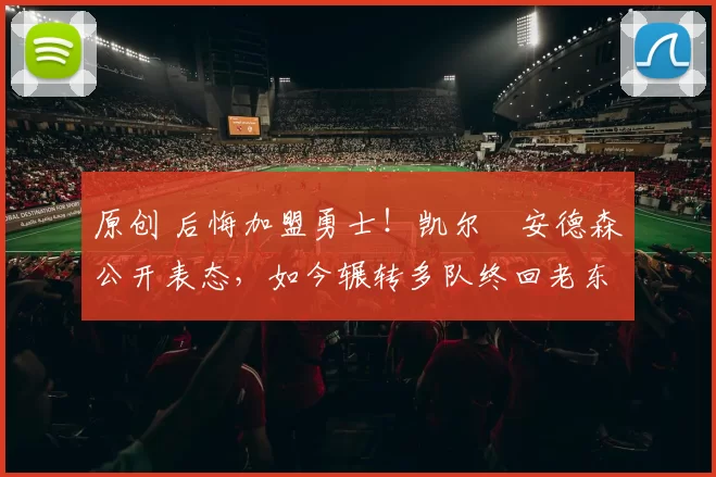 原创 后悔加盟勇士！凯尔・安德森公开表态，如今辗转多队终回老东家