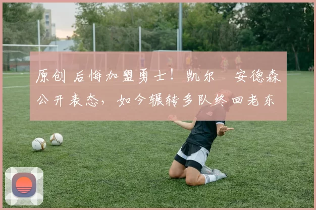 原创 后悔加盟勇士！凯尔・安德森公开表态，如今辗转多队终回老东家