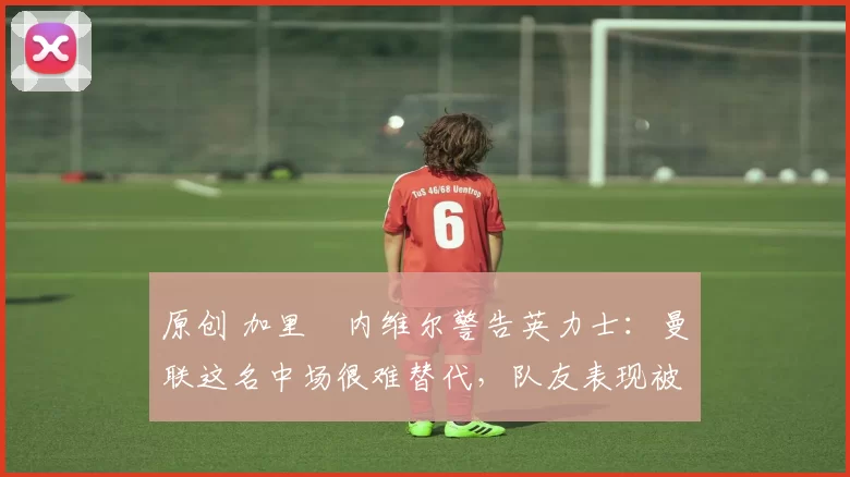 原创 加里・内维尔警告英力士：曼联这名中场很难替代，队友表现被赞 “离谱”