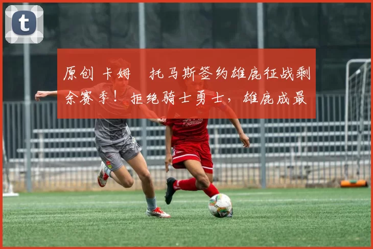 原创 卡姆・托马斯签约雄鹿征战剩余赛季！拒绝骑士勇士，雄鹿成最优选