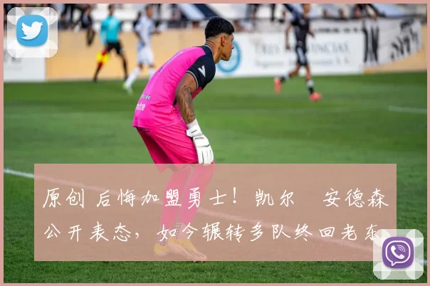 原创 后悔加盟勇士！凯尔・安德森公开表态，如今辗转多队终回老东家